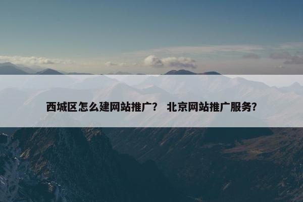 西城区怎么建网站推广？ 北京网站推广服务？