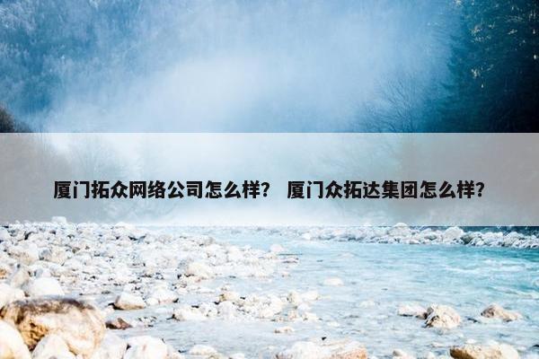 厦门拓众网络公司怎么样？ 厦门众拓达集团怎么样？