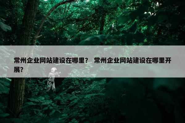 常州企业网站建设在哪里？ 常州企业网站建设在哪里开展？