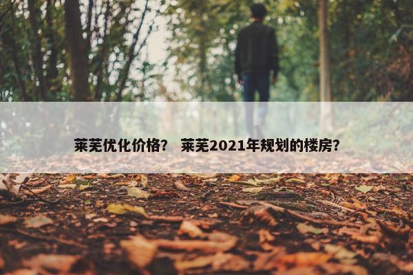 莱芜优化价格？ 莱芜2021年规划的楼房？
