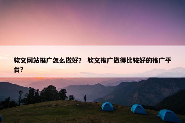 软文网站推广怎么做好？ 软文推广做得比较好的推广平台？