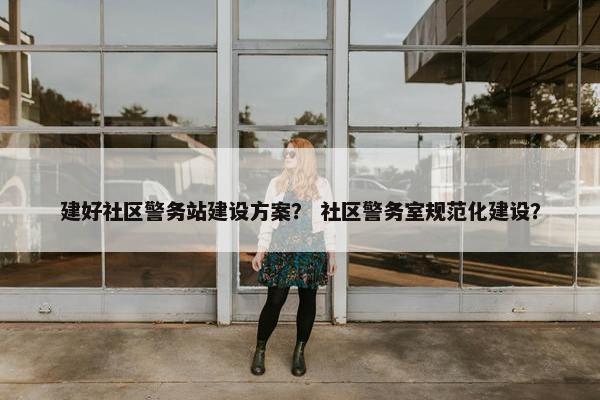 建好社区警务站建设方案？ 社区警务室规范化建设？