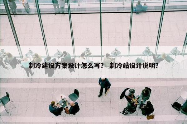 制冷建设方案设计怎么写？ 制冷站设计说明？
