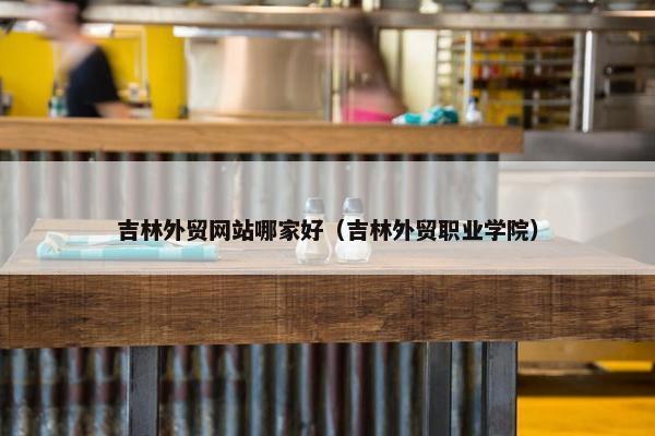 吉林外贸网站哪家好（吉林外贸职业学院）