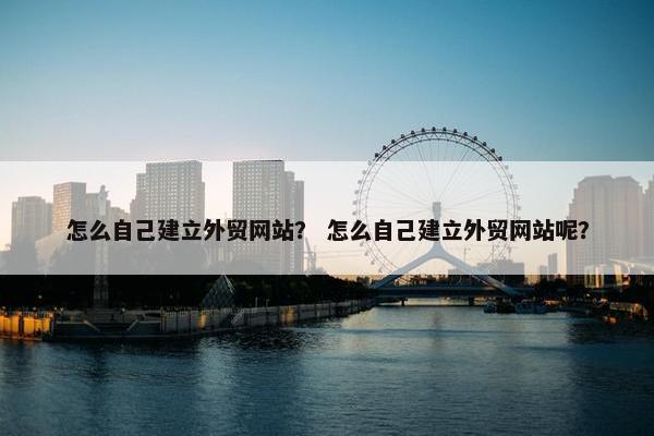 怎么自己建立外贸网站？ 怎么自己建立外贸网站呢？