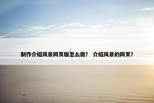 制作介绍风景网页版怎么做？ 介绍风景的网页？