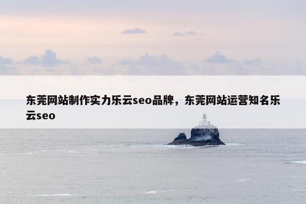 东莞网站制作实力乐云seo品牌，东莞网站运营知名乐云seo