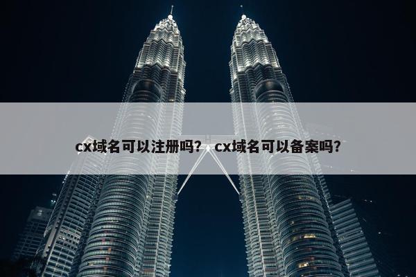 cx域名可以注册吗？ cx域名可以备案吗？