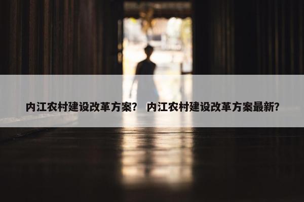 内江农村建设改革方案？ 内江农村建设改革方案最新？