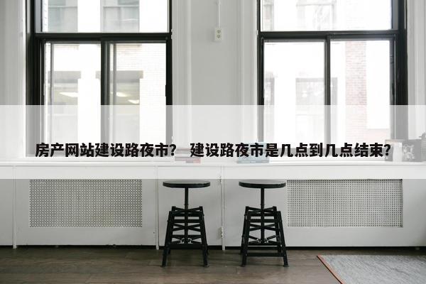 房产网站建设路夜市？ 建设路夜市是几点到几点结束？