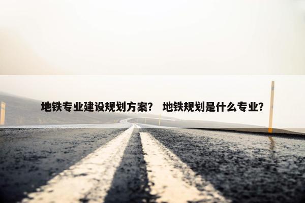 地铁专业建设规划方案？ 地铁规划是什么专业？