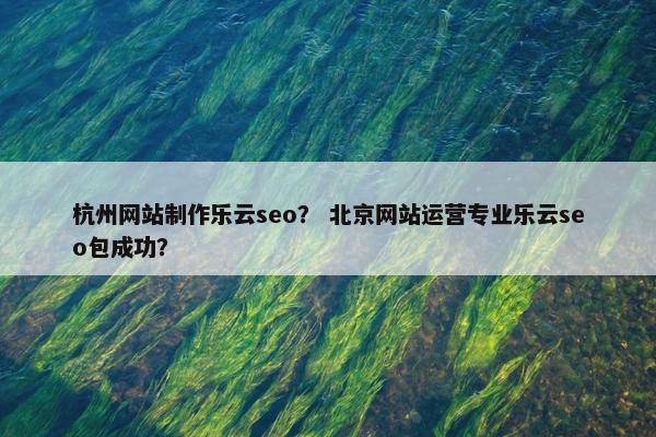 杭州网站制作乐云seo？ 北京网站运营专业乐云seo包成功？