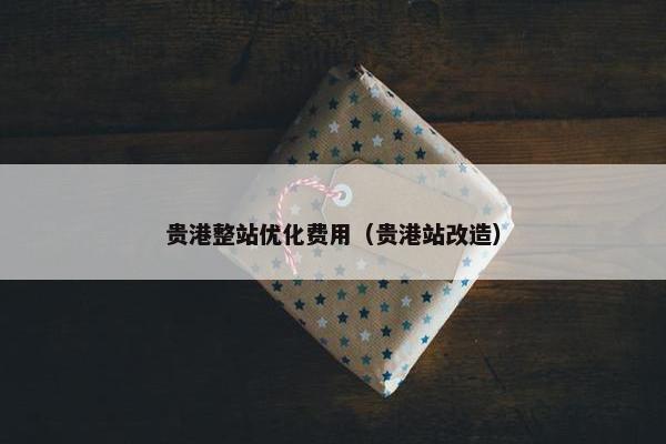 贵港整站优化费用（贵港站改造）