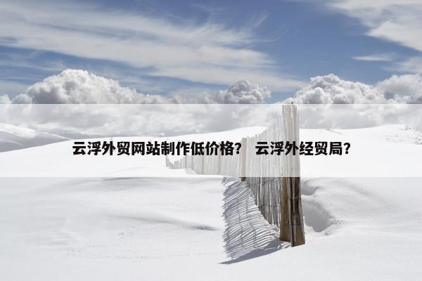 云浮外贸网站制作低价格？ 云浮外经贸局？