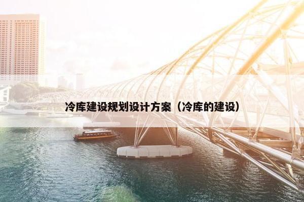 冷库建设规划设计方案（冷库的建设）