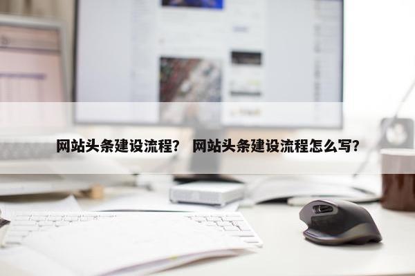 网站头条建设流程？ 网站头条建设流程怎么写？