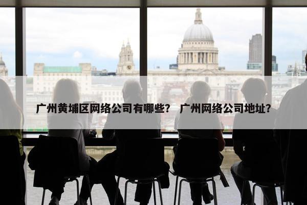 广州黄埔区网络公司有哪些？ 广州网络公司地址？