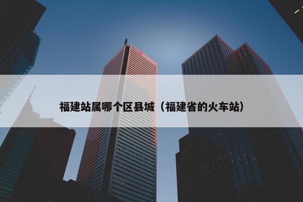 福建站属哪个区县城（福建省的火车站）