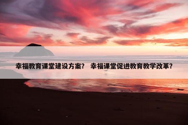 幸福教育课堂建设方案？ 幸福课堂促进教育教学改革？
