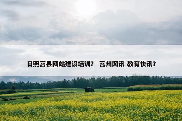 日照莒县网站建设培训？ 莒州网讯 教育快讯？