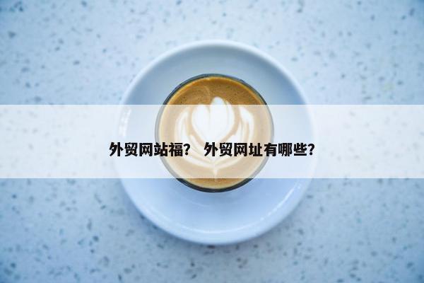 外贸网站福？ 外贸网址有哪些？