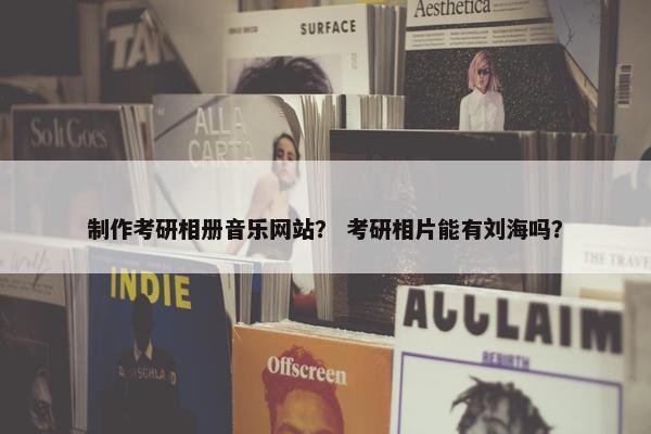 制作考研相册音乐网站？ 考研相片能有刘海吗？