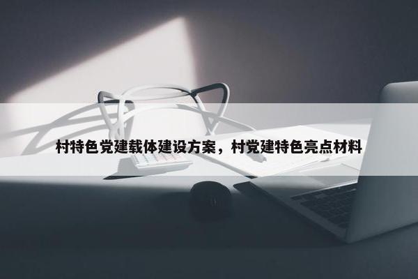 村特色党建载体建设方案，村党建特色亮点材料