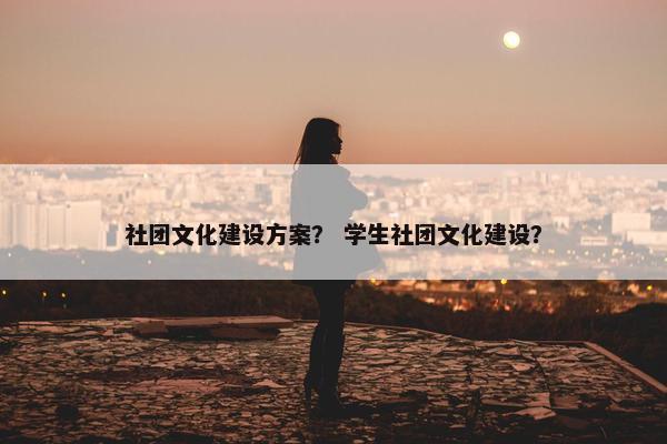 社团文化建设方案？ 学生社团文化建设？