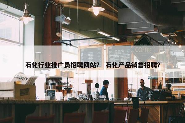 石化行业推广员招聘网站？ 石化产品销售招聘？