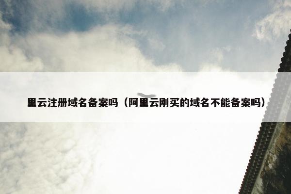 里云注册域名备案吗（阿里云刚买的域名不能备案吗）
