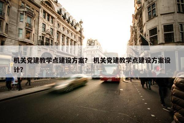 机关党建教学点建设方案？ 机关党建教学点建设方案设计？