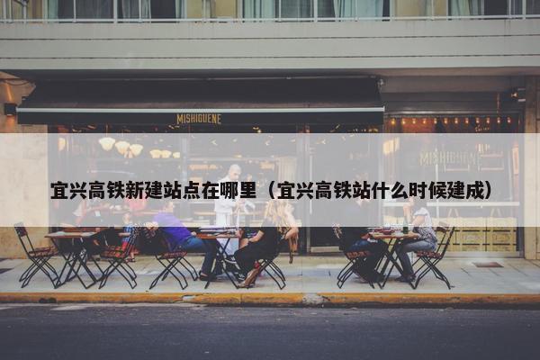 宜兴高铁新建站点在哪里（宜兴高铁站什么时候建成）