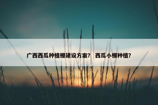 广西西瓜种植棚建设方案？ 西瓜小棚种植？