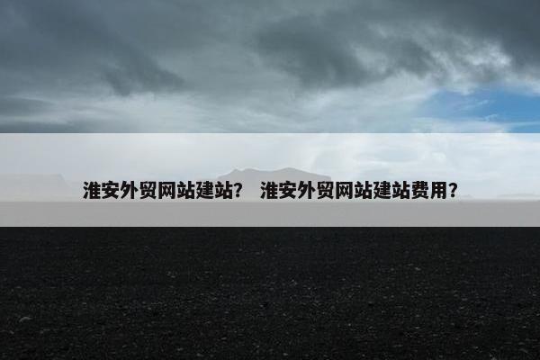 淮安外贸网站建站？ 淮安外贸网站建站费用？