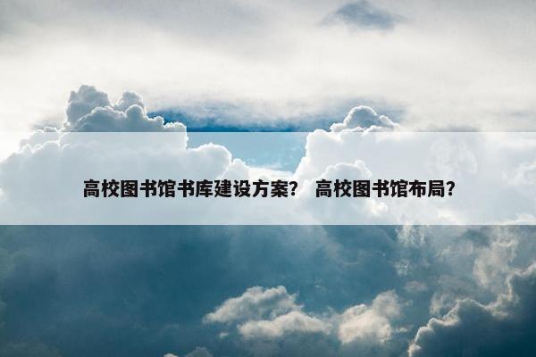 高校图书馆书库建设方案？ 高校图书馆布局？