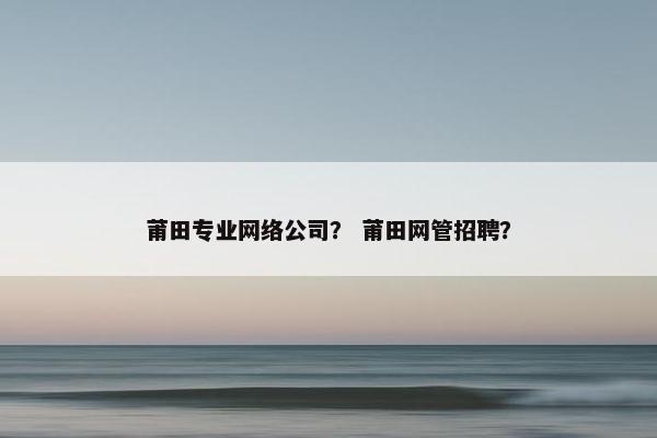 莆田专业网络公司？ 莆田网管招聘？