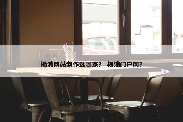 杨浦网站制作选哪家？ 杨浦门户网？
