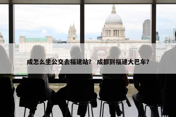 成怎么坐公交去福建站？ 成都到福建大巴车？