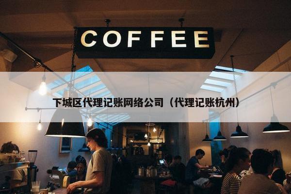 下城区代理记账网络公司（代理记账杭州）