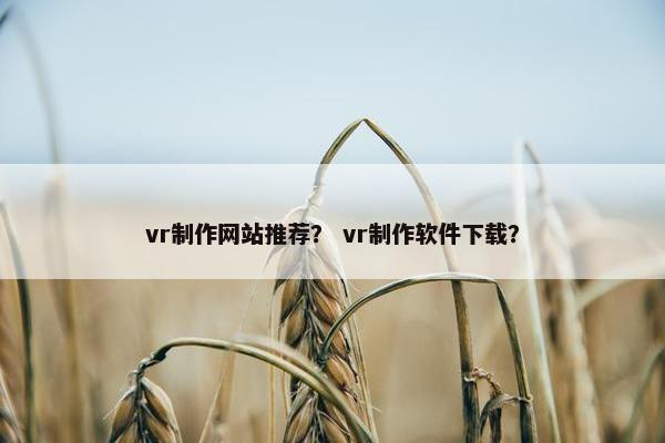 vr制作网站推荐？ vr制作软件下载？