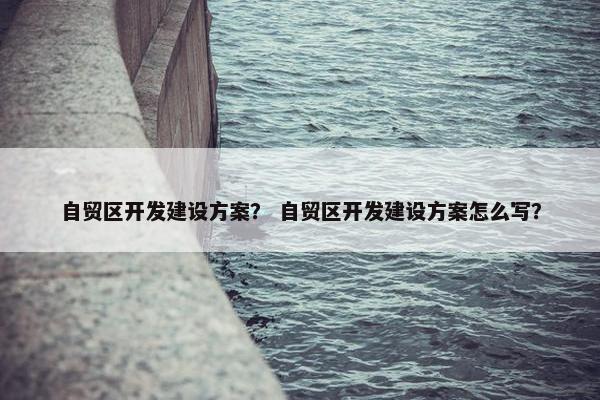 自贸区开发建设方案？ 自贸区开发建设方案怎么写？