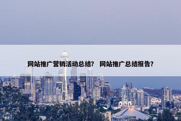 网站推广营销活动总结？ 网站推广总结报告？