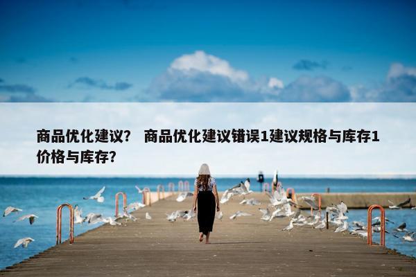 商品优化建议？ 商品优化建议错误1建议规格与库存1价格与库存？