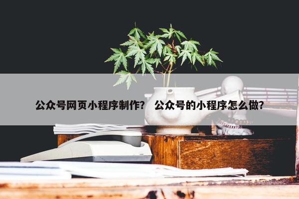 公众号网页小程序制作？ 公众号的小程序怎么做？