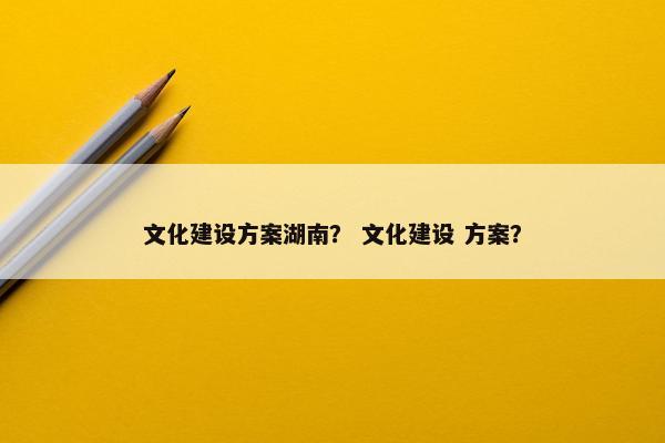 文化建设方案湖南？ 文化建设 方案？