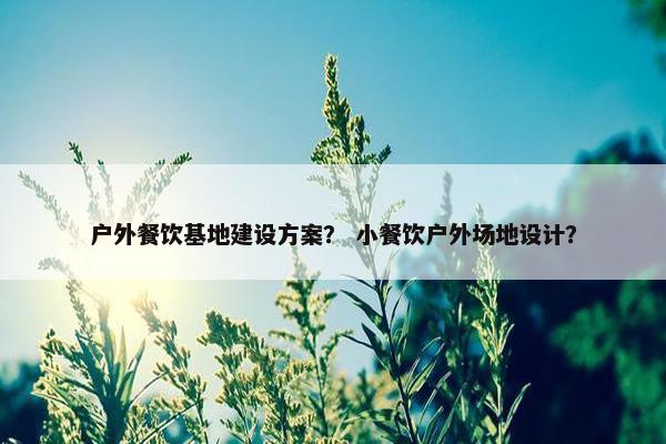 户外餐饮基地建设方案？ 小餐饮户外场地设计？