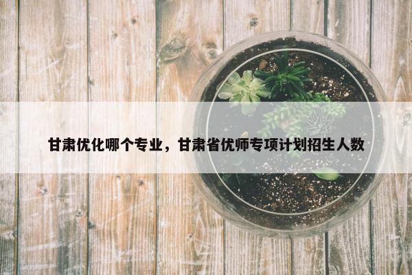 甘肃优化哪个专业，甘肃省优师专项计划招生人数