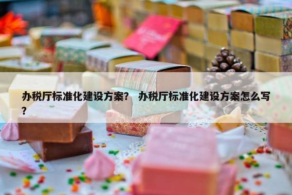 办税厅标准化建设方案？ 办税厅标准化建设方案怎么写？