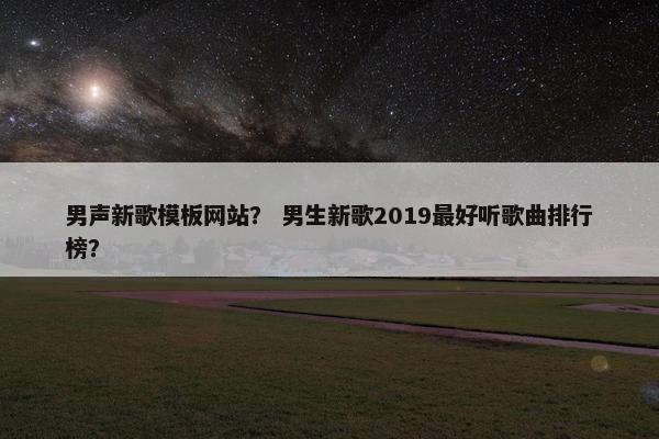 男声新歌模板网站？ 男生新歌2019最好听歌曲排行榜？