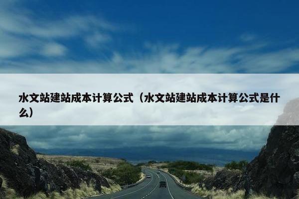 水文站建站成本计算公式（水文站建站成本计算公式是什么）